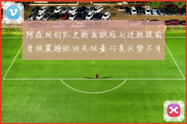 阿森纳创队史新高欧冠七连胜提前晋级震撼欧洲足坛豪门复兴势不可挡